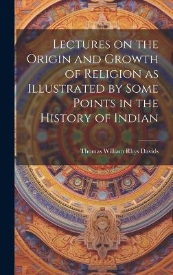 Lectures on the Origin and Growth of Religion as Illustrated by Some Points in the History of Indian - Thomas William Rhys Davids