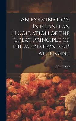 An Examination Into and an Elucidation of the Great Principle of the Mediation and Atonment - John Taylor