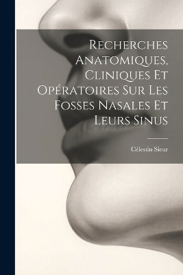 Recherches Anatomiques, Cliniques Et Opératoires Sur Les Fosses Nasales Et Leurs Sinus - Célestin Sieur