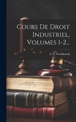 Cours De Droit Industriel, Volumes 1-2... - C F Waelbroeck