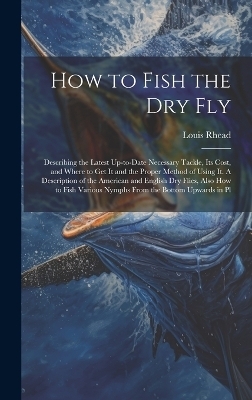 How to Fish the dry fly; Describing the Latest Up-to-date Necessary Tackle, its Cost, and Where to get it and the Proper Method of Using it. A Description of the American and English dry Flies, Also how to Fish Various Nymphs From the Bottom Upwards in Pl - Louis Rhead