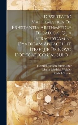 Dissertatio Mathematica De Præstantia Arithmeticæ Decadicæ, Qua Tetractycam Et Dyadicam Antacellit, Itemque De Novo Dodecadico Calculo ... - Michel Chasles, Johann Friedrich Weidler, Heinrich Johann Bütemeister