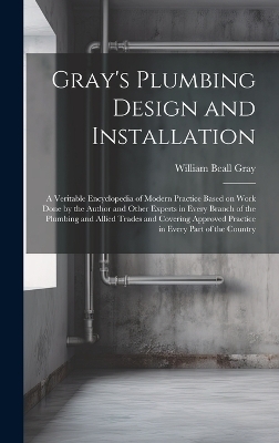 Gray's Plumbing Design and Installation; a Veritable Encyclopedia of Modern Practice Based on Work Done by the Author and Other Experts in Every Branch of the Plumbing and Allied Trades and Covering Approved Practice in Every Part of the Country - William Beall Gray