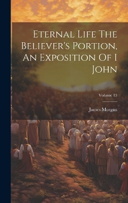 Eternal Life The Believer's Portion, An Exposition Of I John; Volume 13 - James Morgan