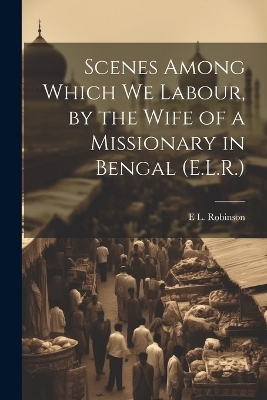 Scenes Among Which We Labour, by the Wife of a Missionary in Bengal (E.L.R.) - E L Robinson
