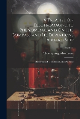 A Treatise On Electromagnetic Phenomena, and On the Compass and Its Deviations Aboard Ship - Timothy Augustine Lyons