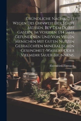 Gründliche Nachricht wegen des ohnweit der Stadt Meissen, bey dem Dorff Gasern, im vorigen 1714 Jahr gefundenen und von vielen Menschen mit guten Nutzen gebrauchten Mineralischen Gesundheit-Wassers, oder vielmehr Sauer-Brunnens. - Ehrenfried Tittmann