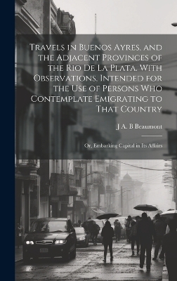 Travels in Buenos Ayres, and the Adjacent Provinces of the Rio de la Plata. With Observations, Intended for the use of Persons who Contemplate Emigrating to That Country; or, Embarking Capital in its Affairs - J A B Beaumont