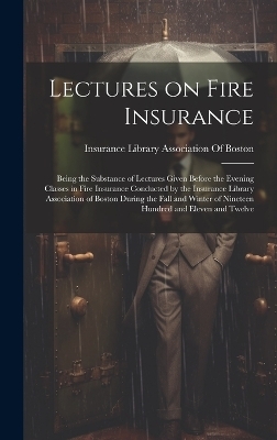 Lectures on Fire Insurance; Being the Substance of Lectures Given Before the Evening Classes in Fire Insurance Conducted by the Insurance Library Association of Boston During the Fall and Winter of Nineteen Hundred and Eleven and Twelve - 