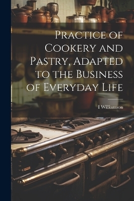 Practice of Cookery and Pastry, Adapted to the Business of Everyday Life - I Williamson
