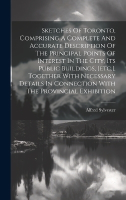 Sketches Of Toronto, Comprising A Complete And Accurate Description Of The Principal Points Of Interest In The City, Its Public Buildings, [etc.], Together With Necessary Details In Connection With The Provincial Exhibition - Sylvester Alfred