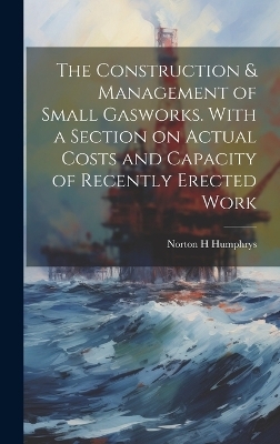 The Construction & Management of Small Gasworks. With a Section on Actual Costs and Capacity of Recently Erected Work - Norton H Humphrys