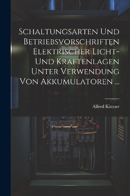 Schaltungsarten Und Betriebsvorschriften Elektrischer Licht- Und Kraftenlagen Unter Verwendung Von Akkumulatoren ... - Alfred Kistner