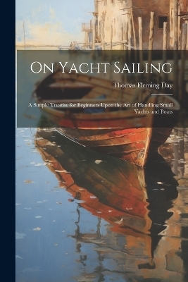 On Yacht Sailing; a Simple Treatise for Beginners Upon the Art of Handling Small Yachts and Boats - Thomas Fleming 1861- Day