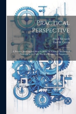 Practical Perspective; a Treatise Showing Just How to Make All Kinds of Mechanical Drawings in the Only Practical Perspective (isometric) .. - Frank 1839-1933 Richards