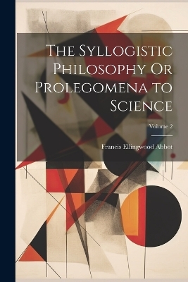 The Syllogistic Philosophy Or Prolegomena to Science; Volume 2 - Francis Ellingwood Abbot