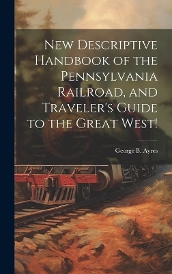 New Descriptive Handbook of the Pennsylvania Railroad, and Traveler's Guide to the Great West! - George B [From Old Catalog] Ayres