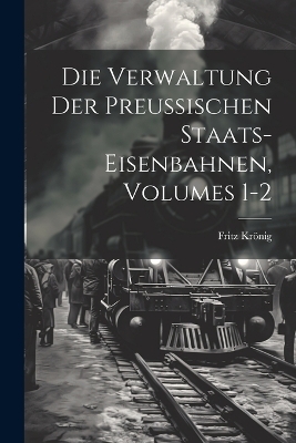 Die Verwaltung Der Preussischen Staats-Eisenbahnen, Volumes 1-2 - Fritz Kr�nig