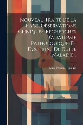 Nouveau Traité De La Rage, Observations Cliniques, Recherches D'anatomie Pathologique, Et Doctrine De Cette Maladie... - Louis Francois Trolliet