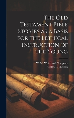 The Old Testament Bible Stories as a Basis for the Eethical Instruction of the Young - Walter L Sheldon