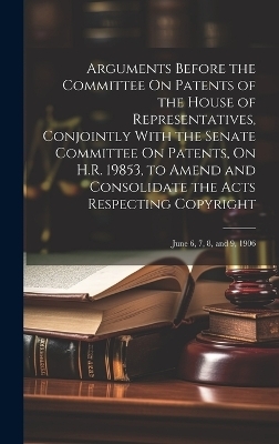 Arguments Before the Committee On Patents of the House of Representatives, Conjointly With the Senate Committee On Patents, On H.R. 19853, to Amend and Consolidate the Acts Respecting Copyright -  Anonymous