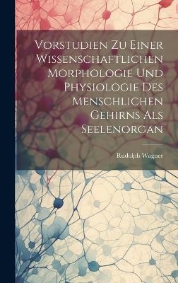 Vorstudien Zu Einer Wissenschaftlichen Morphologie Und Physiologie Des Menschlichen Gehirns Als Seelenorgan - Rudolph Wagner