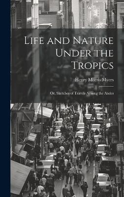 Life and Nature Under the Tropics; Or, Sketches of Travels Among the Andes - Henry Morris Myers