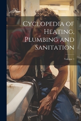 Cyclopedia of Heating, Plumbing and Sanitation; Volume 1 -  Anonymous