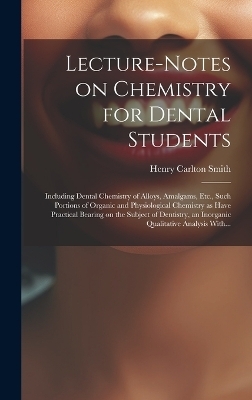 Lecture-notes on Chemistry for Dental Students; Including Dental Chemistry of Alloys, Amalgams, Etc., Such Portions of Organic and Physiological Chemistry as Have Practical Bearing on the Subject of Dentistry, an Inorganic Qualitative Analysis With... - Henry Carlton Smith