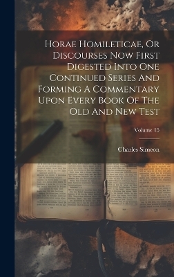 Horae Homileticae, Or Discourses Now First Digested Into One Continued Series And Forming A Commentary Upon Every Book Of The Old And New Test; Volume 15 - Charles Simeon