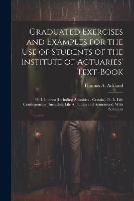 Graduated Exercises and Examples for the Use of Students of the Institute of Actuaries' Text-Book - Thomas A Ackland