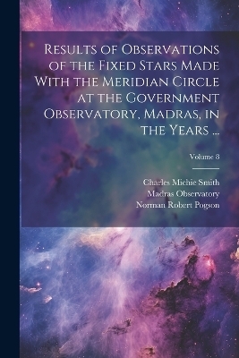 Results of Observations of the Fixed Stars Made With the Meridian Circle at the Government Observatory, Madras, in the Years ...; Volume 8 - Madras Observatory, Norman Robert Pogson, Charles Michie Smith