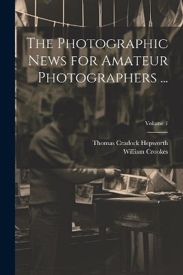The Photographic News for Amateur Photographers ...; Volume 1 - William Crookes, Thomas Cradock Hepworth