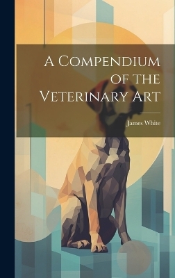 A Compendium of the Veterinary Art - James White