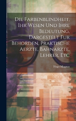 Die Farbenblindheit, Ihr Wesen Und Ihre Bedeutung, Dargestelt Fur Behorden, Praktische Aerzte, Bahnarzte, Lehrer, Etc - Hugo Magnus