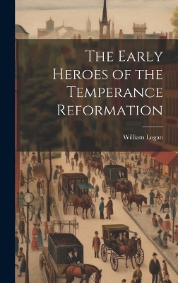 The Early Heroes of the Temperance Reformation - William Logan