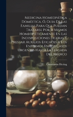 Medicina Homeopática Doméstica, Ó, Guia De Las Familias Para Que Puedan Tratarse Por Si Mismos Homeopáticamente En Las Indisposiciones Ligeras Y Prestar Auxilios Eficaces A Los Enfermos En Los Casos Urgentes Hasta La Llegada Del Médico - Constantin Hering