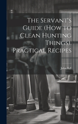 The Servant's Guide (How to Clean Hunting Things). Practical Recipes - John Bell