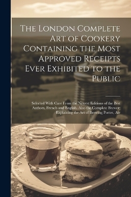 The London Complete Art of Cookery Containing the Most Approved Receipts Ever Exhibited to the Public; Selected With Care From the Newest Editions of the Best Authors, French and English. Also the Complete Brewer; Explaining the Art of Brewing Porter, Ale -  Anonymous