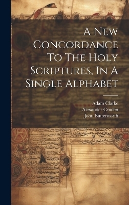 A New Concordance To The Holy Scriptures, In A Single Alphabet - John Butterworth, Adam Clarke, Alexander Cruden