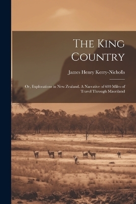 The King Country; or, Explorations in New Zealand. A Narrative of 600 Miles of Travel Through Maoriland - James Henry Kerry-Nicholls