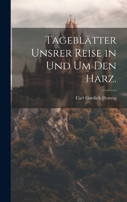 Tageblätter unsrer Reise in und um den Harz. - Carl Gottlieb Horstig