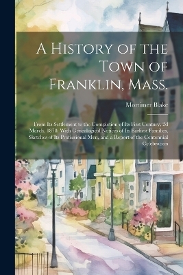 A History of the Town of Franklin, Mass.; From its Settlement to the Completion of its First Century, 2d March, 1878; With Genealogical Notices of its Earliest Families, Sketches of its Professional men, and a Report of the Centennial Celebration - Mortimer Blake