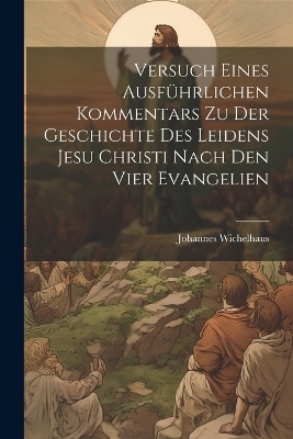 Versuch Eines Ausführlichen Kommentars Zu Der Geschichte Des Leidens Jesu Christi Nach Den Vier Evangelien - Johannes Wichelhaus