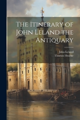 The Itinerary of John Leland the Antiquary - John Leland, Thomas Hearne