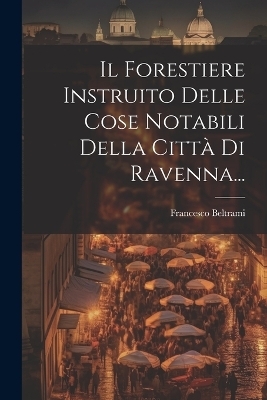 Il Forestiere Instruito Delle Cose Notabili Della Città Di Ravenna... - Francesco Beltrami