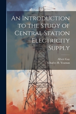 An Introduction to the Study of Central Station Electricity Supply - Albert Gay, Charles H Yeaman
