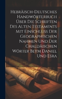 Hebräisch-Deutsches Handwörterbuch über die Schriften des Alten Testaments mit Einschluss der geographischen Nahmen und der chaldäischen Wörter Beym Daniel und Esra -  Anonymous