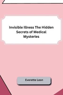 Invisible Illness The Hidden Secrets of Medical Mysteries -  Everette Leon