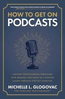How to Get on Podcasts: Cultivate Your Following, Strengthen Your Message, and Grow as a Thought Leader through Podcast Guesting - Michelle Glogovac